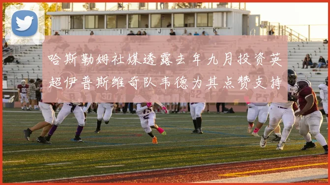 哈斯勒姆社媒透露去年九月投资英超伊普斯维奇队韦德为其点赞支持