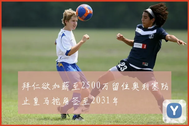 拜仁欲加薪至2500万留住奥利塞防止皇马挖角签至2031年