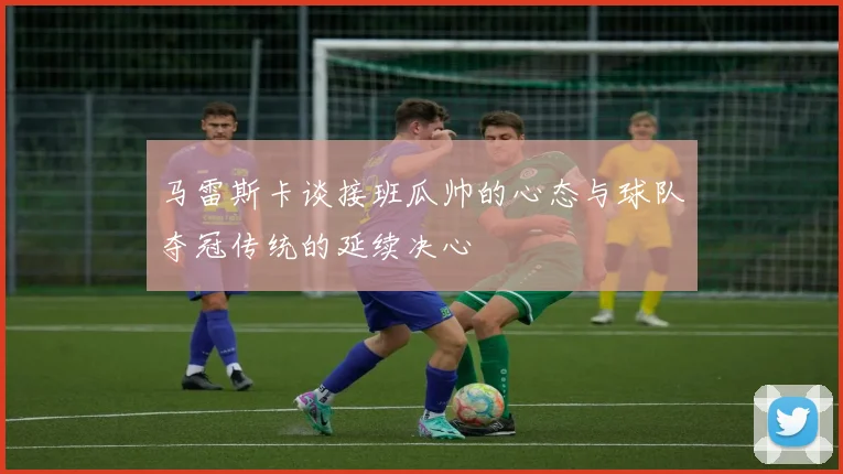 马雷斯卡谈接班瓜帅的心态与球队夺冠传统的延续决心