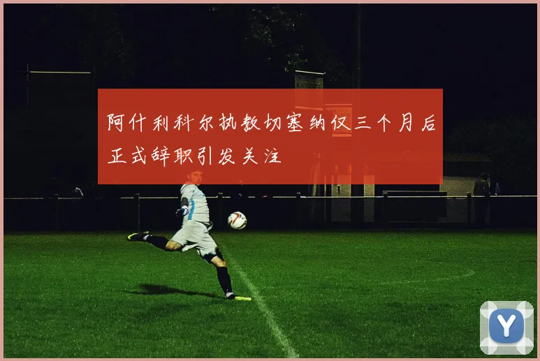 阿什利科尔执教切塞纳仅三个月后正式辞职引发关注