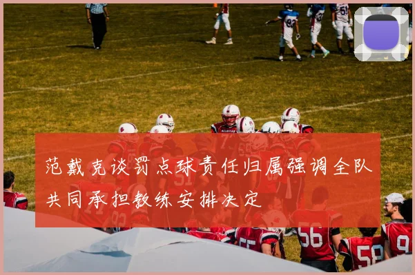 范戴克谈罚点球责任归属强调全队共同承担教练安排决定